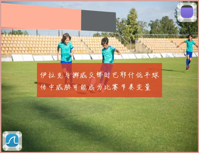 伊拉克与挪威交锋时巴耶什低平球传中威胁可能成为比赛节奏变量