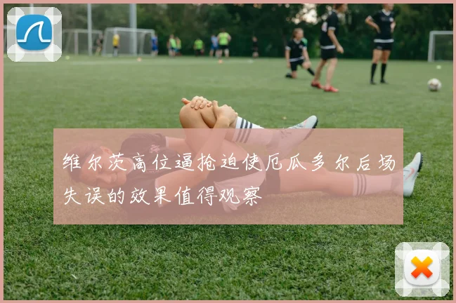 维尔茨高位逼抢迫使厄瓜多尔后场失误的效果值得观察