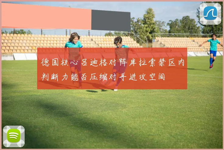 德国核心吕迪格对阵库拉索禁区内判断力能否压缩对手进攻空间