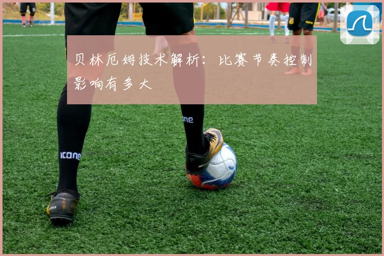 贝林厄姆技术解析：比赛节奏控制影响有多大