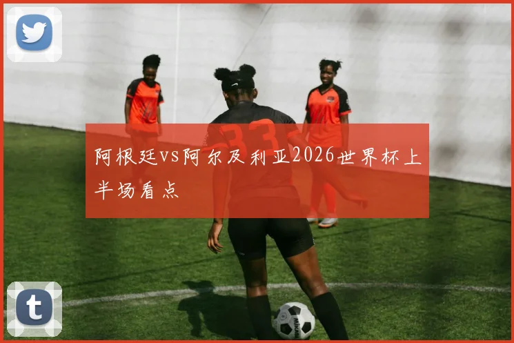 阿根廷vs阿尔及利亚2026世界杯上半场看点