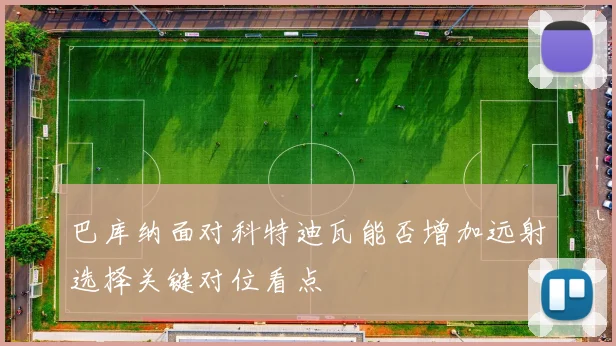 巴库纳面对科特迪瓦能否增加远射选择关键对位看点