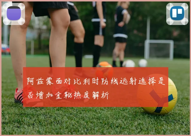 阿兹蒙面对比利时防线远射选择是否增加金靴热度解析