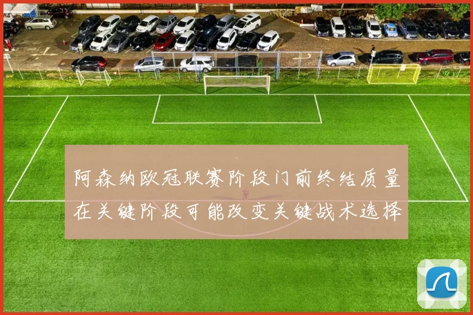 阿森纳欧冠联赛阶段门前终结质量在关键阶段可能改变关键战术选择