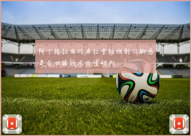 阿丁格拉面对库拉索防线射门脚感是否回暖战术价值研判
