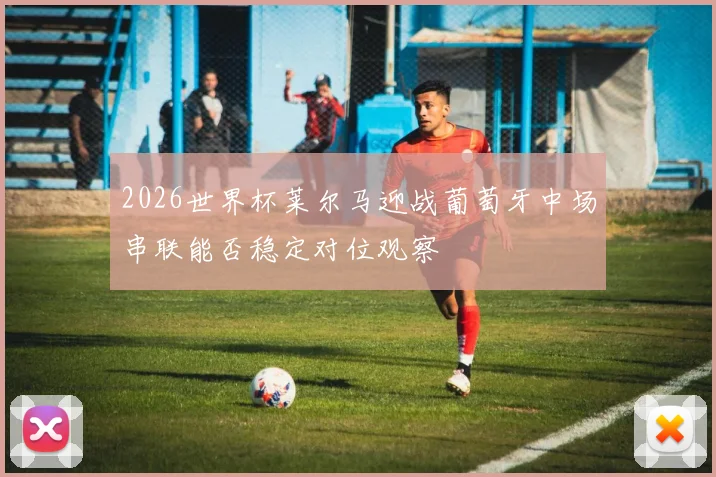 2026世界杯莱尔马迎战葡萄牙中场串联能否稳定对位观察
