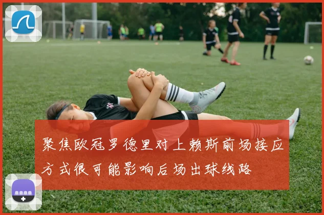聚焦欧冠罗德里对上赖斯前场接应方式很可能影响后场出球线路