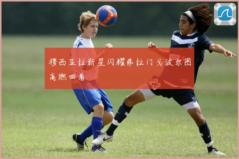 穆西亚拉新星闪耀弗拉门戈波尔图高燃回看