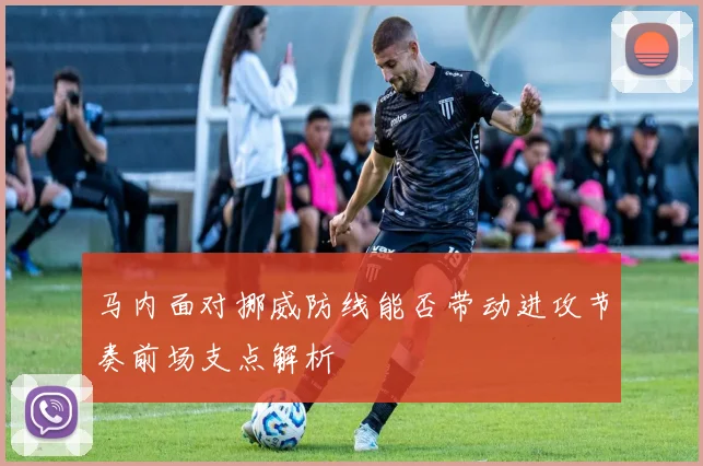 马内面对挪威防线能否带动进攻节奏前场支点解析