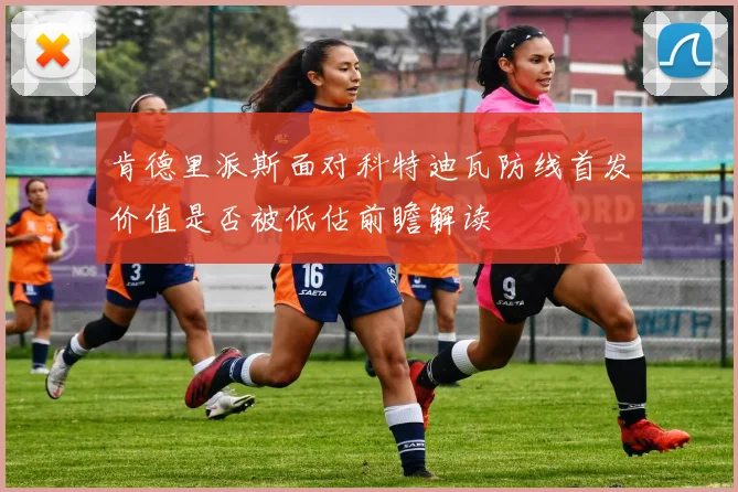 肯德里派斯面对科特迪瓦防线首发价值是否被低估前瞻解读