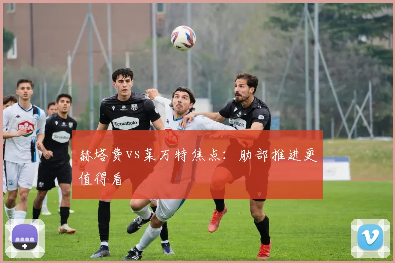 赫塔费vs莱万特焦点：肋部推进更值得看