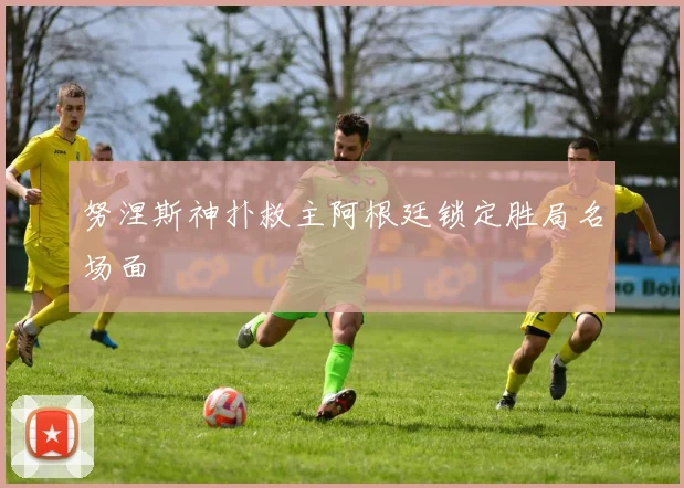 努涅斯神扑救主阿根廷锁定胜局名场面