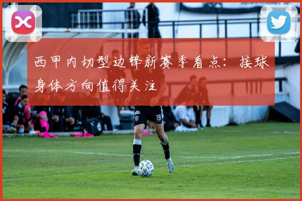 西甲内切型边锋新赛季看点：接球身体方向值得关注