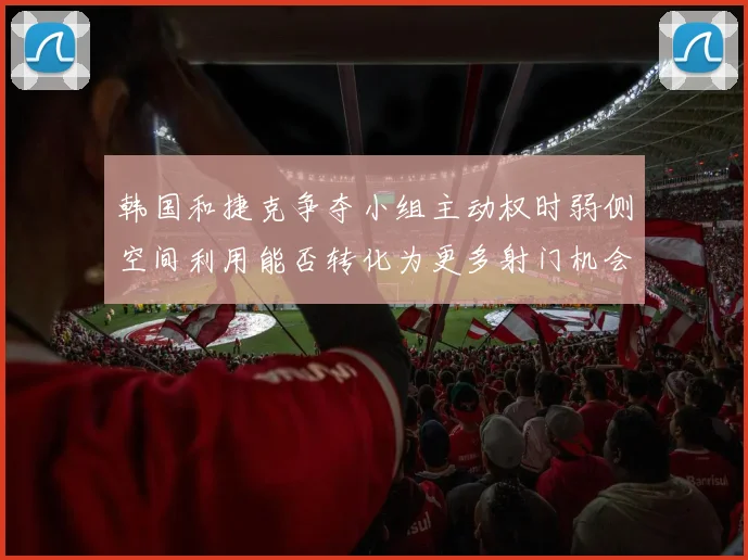 韩国和捷克争夺小组主动权时弱侧空间利用能否转化为更多射门机会