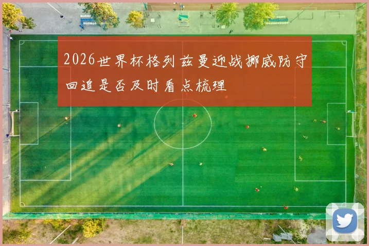 2026世界杯格列兹曼迎战挪威防守回追是否及时看点梳理