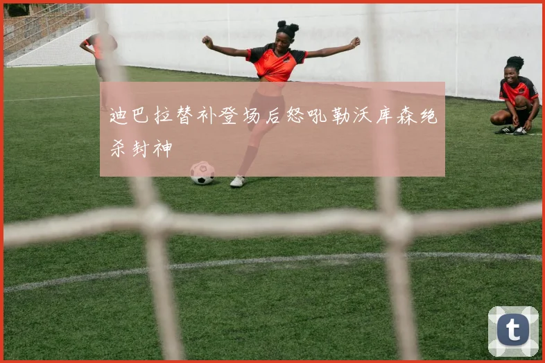 迪巴拉替补登场后怒吼勒沃库森绝杀封神