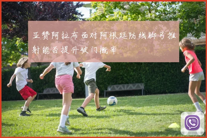 亚赞阿拉布面对阿根廷防线脚弓推射能否提升破门概率