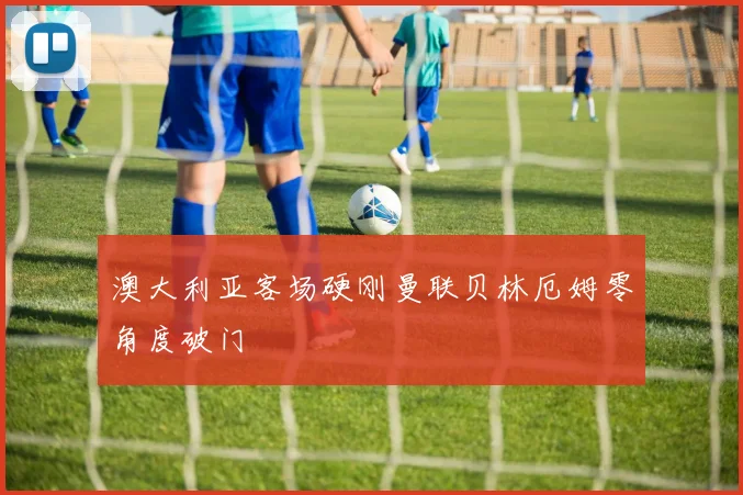 澳大利亚客场硬刚曼联贝林厄姆零角度破门