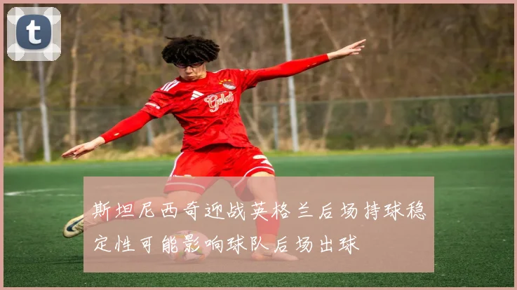 斯坦尼西奇迎战英格兰后场持球稳定性可能影响球队后场出球