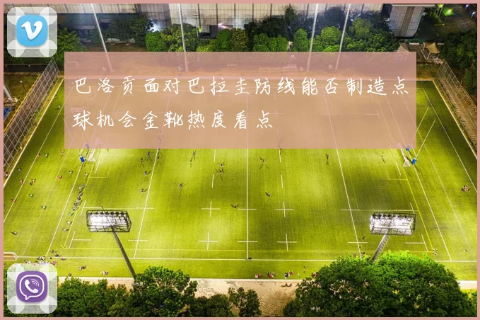 巴洛贡面对巴拉圭防线能否制造点球机会金靴热度看点