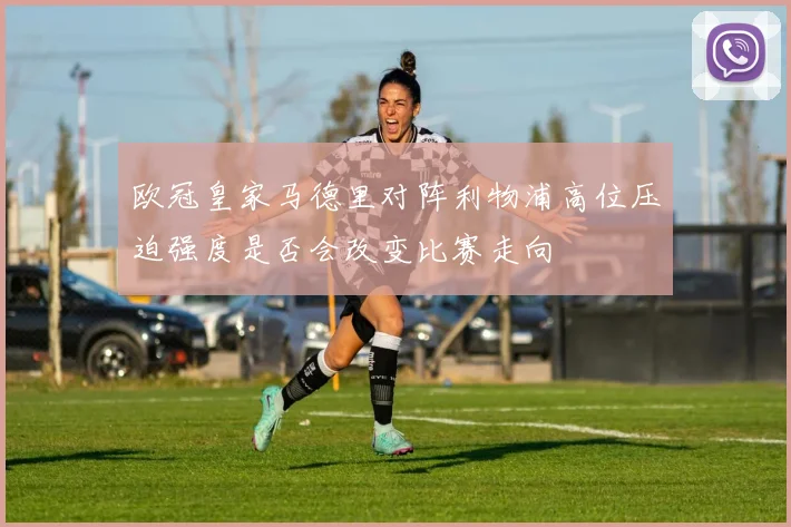 欧冠皇家马德里对阵利物浦高位压迫强度是否会改变比赛走向