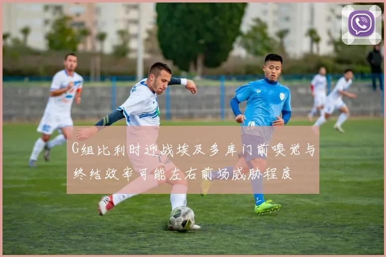 G组比利时迎战埃及多库门前嗅觉与终结效率可能左右前场威胁程度