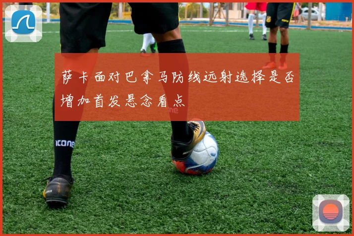 萨卡面对巴拿马防线远射选择是否增加首发悬念看点