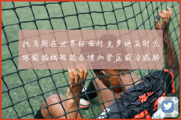 托马斯在世界杯面对克罗地亚时无球前插线路能否增加禁区前沿威胁