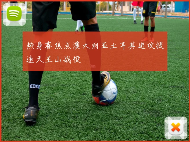热身赛焦点澳大利亚土耳其进攻提速天王山战役