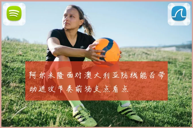 阿尔米隆面对澳大利亚防线能否带动进攻节奏前场支点看点