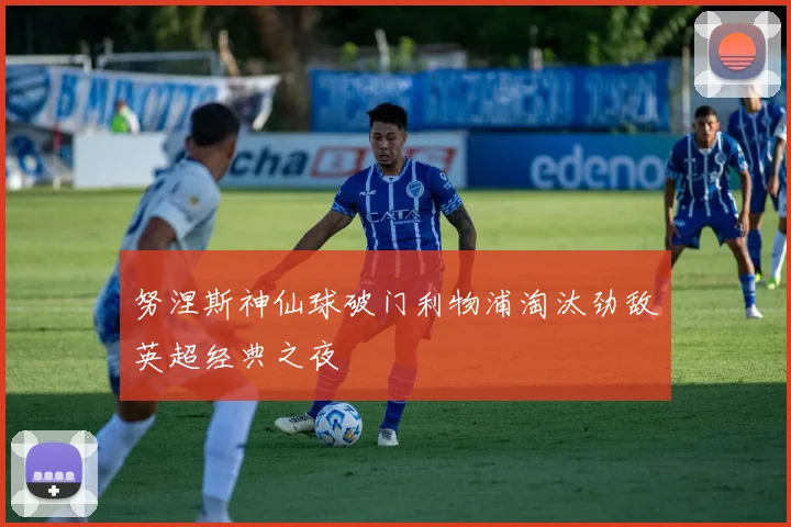 努涅斯神仙球破门利物浦淘汰劲敌英超经典之夜