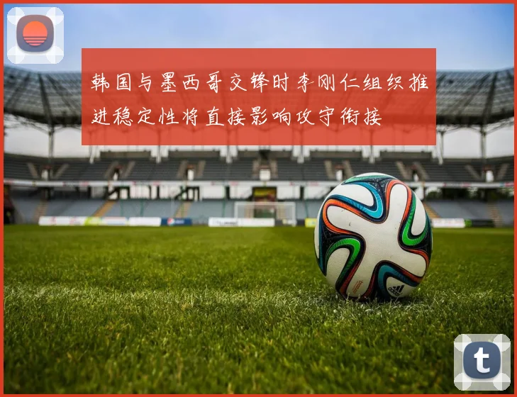 韩国与墨西哥交锋时李刚仁组织推进稳定性将直接影响攻守衔接