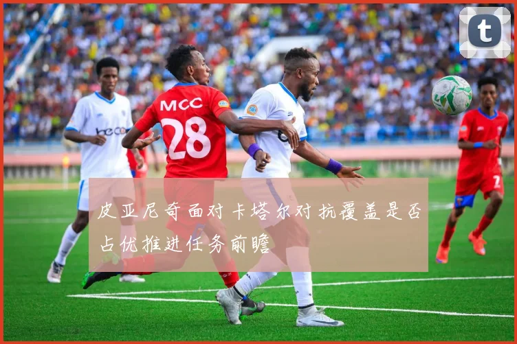 皮亚尼奇面对卡塔尔对抗覆盖是否占优推进任务前瞻