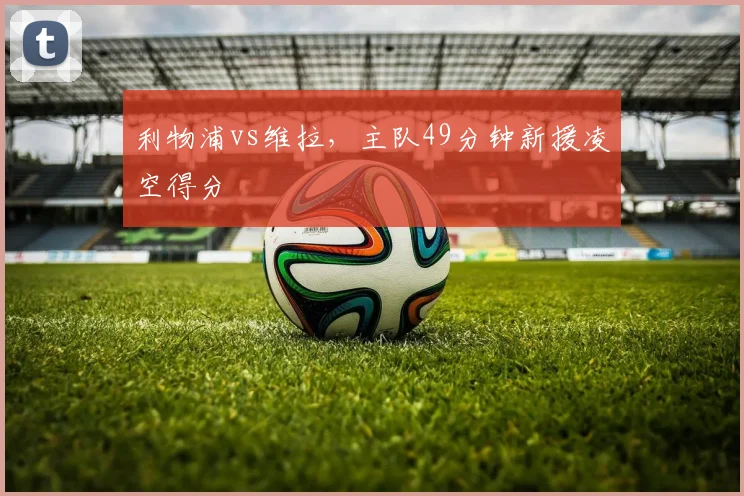 利物浦vs维拉，主队49分钟新援凌空得分