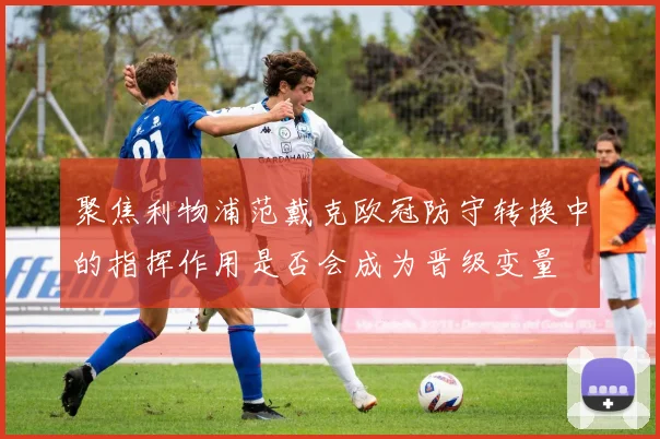 聚焦利物浦范戴克欧冠防守转换中的指挥作用是否会成为晋级变量