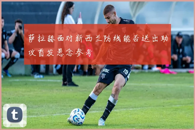 萨拉赫面对新西兰防线能否送出助攻首发悬念参考