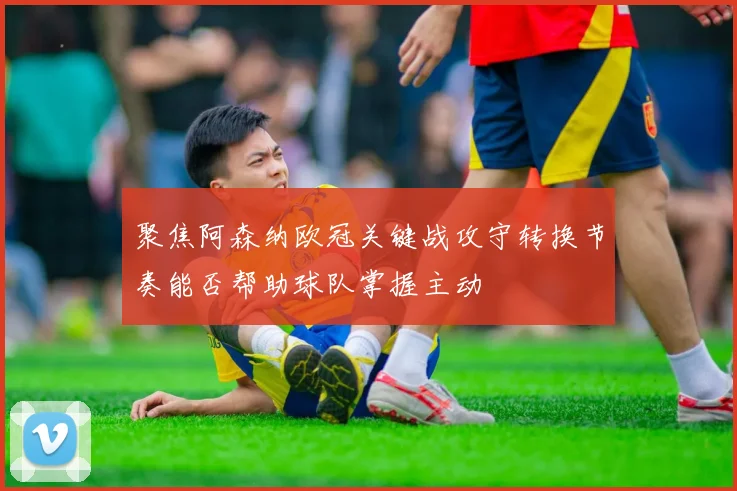 聚焦阿森纳欧冠关键战攻守转换节奏能否帮助球队掌握主动