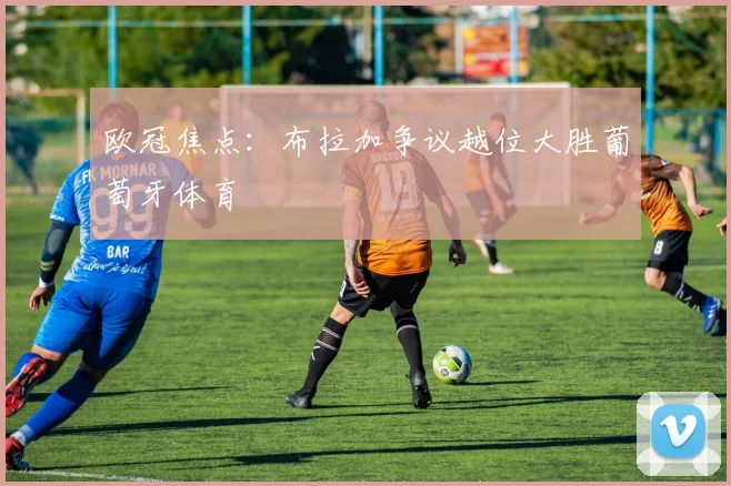 欧冠焦点：布拉加争议越位大胜葡萄牙体育