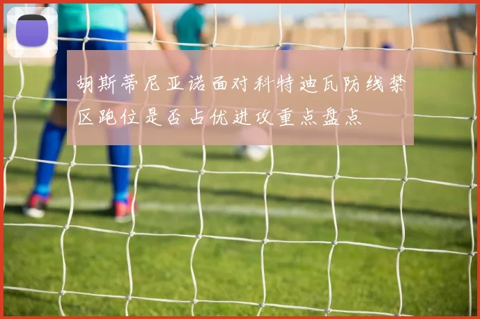 胡斯蒂尼亚诺面对科特迪瓦防线禁区跑位是否占优进攻重点盘点