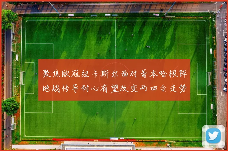 聚焦欧冠纽卡斯尔面对哥本哈根阵地战传导耐心有望改变两回合走势