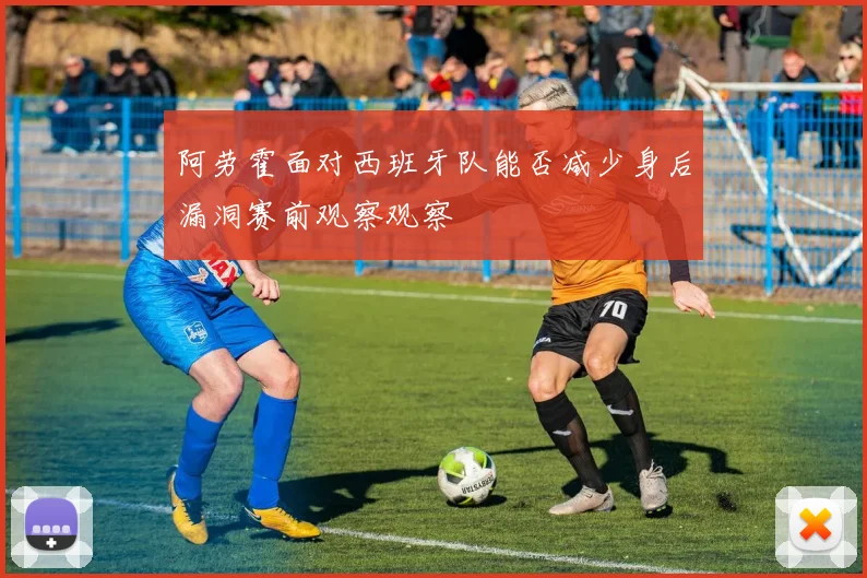 阿劳霍面对西班牙队能否减少身后漏洞赛前观察观察