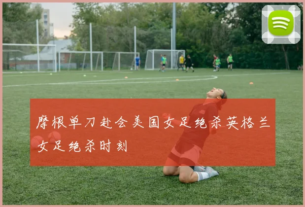 摩根单刀赴会美国女足绝杀英格兰女足绝杀时刻