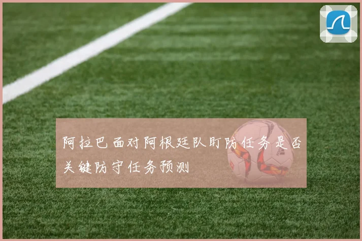 阿拉巴面对阿根廷队盯防任务是否关键防守任务预测