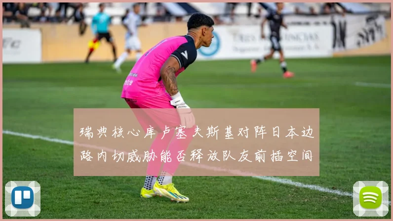 瑞典核心库卢塞夫斯基对阵日本边路内切威胁能否释放队友前插空间
