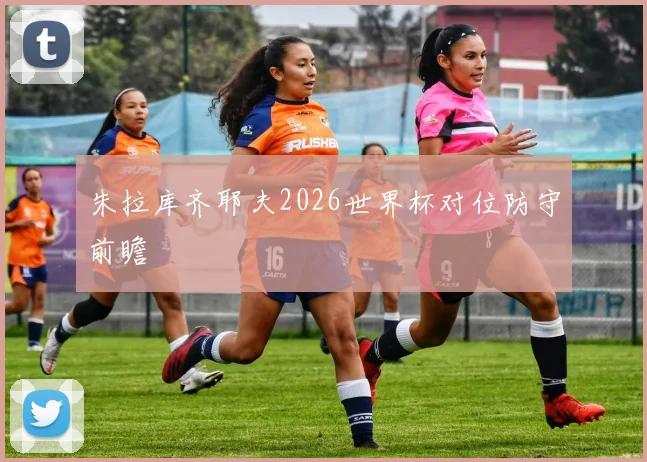 朱拉库齐耶夫2026世界杯对位防守前瞻