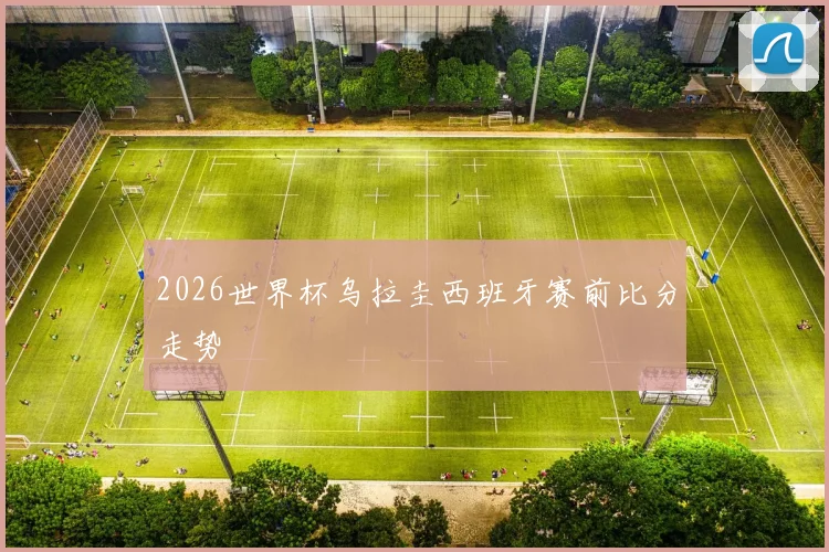 2026世界杯乌拉圭西班牙赛前比分走势