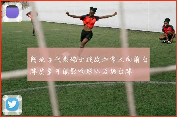 阿坎吉代表瑞士迎战加拿大向前出球质量可能影响球队后场出球