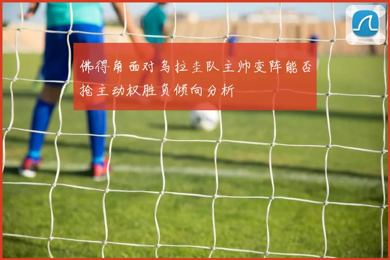 佛得角面对乌拉圭队主帅变阵能否抢主动权胜负倾向分析