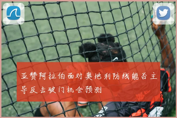 亚赞阿拉伯面对奥地利防线能否主导反击破门机会预测