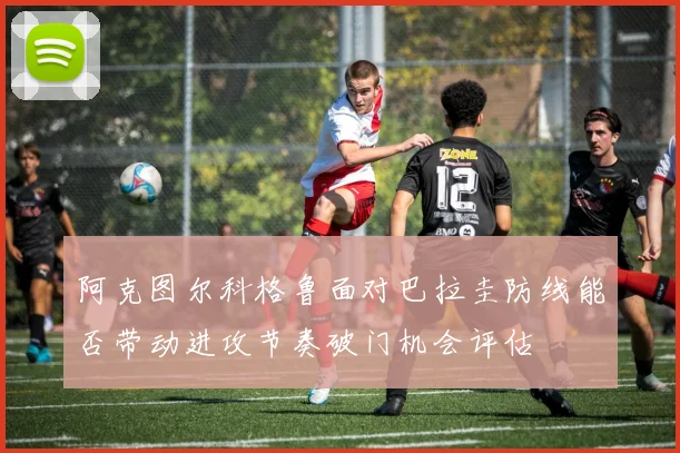 阿克图尔科格鲁面对巴拉圭防线能否带动进攻节奏破门机会评估